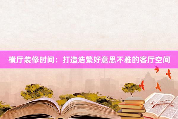 横厅装修时间：打造浩繁好意思不雅的客厅空间